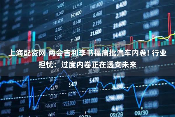 上海配资网 两会吉利李书福痛批汽车内卷! 行业担忧：过度内卷正在透支未来