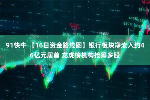 91快牛 【16日资金路线图】银行板块净流入约46亿元居首 龙虎榜机构抢筹多股