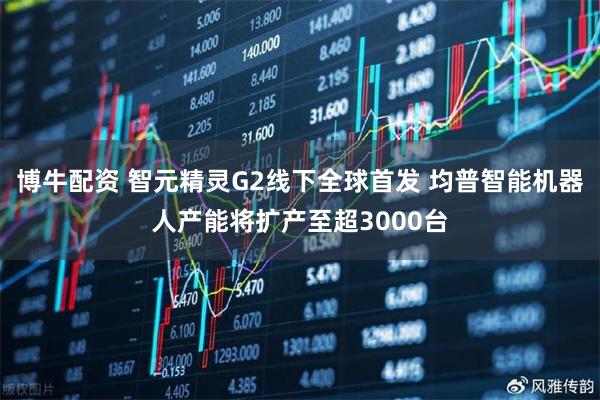 博牛配资 智元精灵G2线下全球首发 均普智能机器人产能将扩产至超3000台