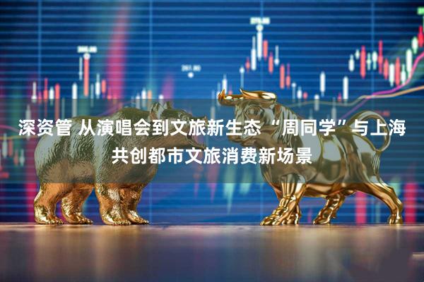 深资管 从演唱会到文旅新生态 “周同学”与上海共创都市文旅消费新场景