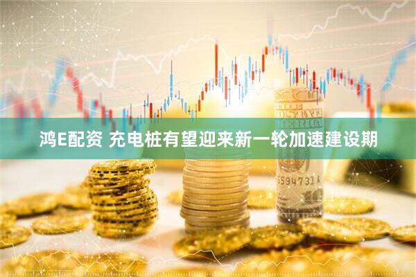 鸿E配资 充电桩有望迎来新一轮加速建设期