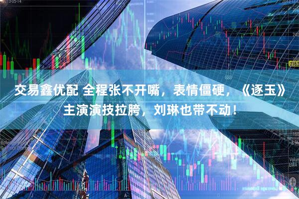 交易鑫优配 全程张不开嘴，表情僵硬，《逐玉》主演演技拉胯，刘琳也带不动！
