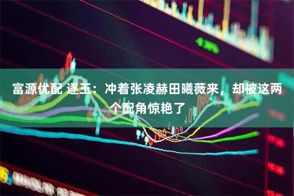 富源优配 逐玉：冲着张凌赫田曦薇来，却被这两个配角惊艳了