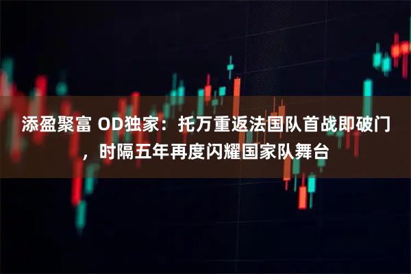 添盈聚富 OD独家：托万重返法国队首战即破门，时隔五年再度闪耀国家队舞台