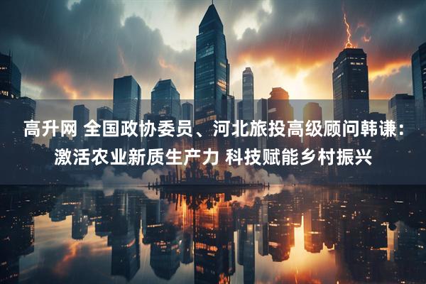 高升网 全国政协委员、河北旅投高级顾问韩谦：激活农业新质生产力 科技赋能乡村振兴