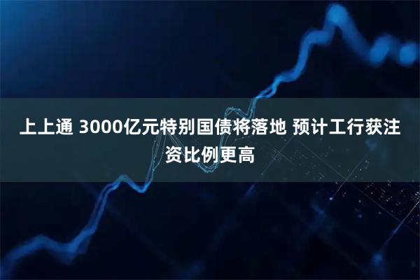 上上通 3000亿元特别国债将落地 预计工行获注资比例更高