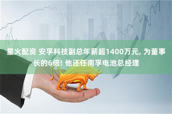 星火配资 安孚科技副总年薪超1400万元, 为董事长的6倍! 他还任南孚电池总经理