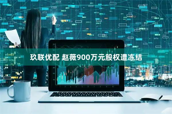 玖联优配 赵薇900万元股权遭冻结