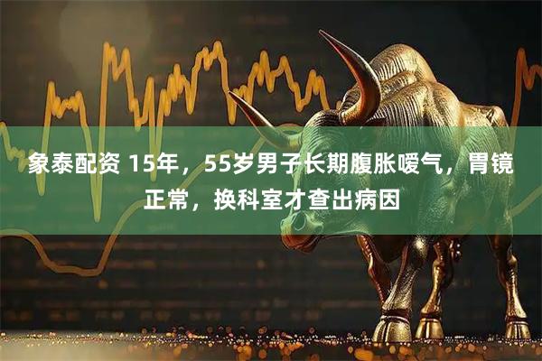 象泰配资 15年，55岁男子长期腹胀嗳气，胃镜正常，换科室才查出病因