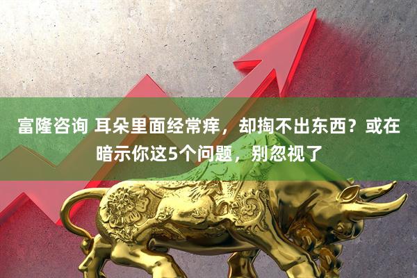 富隆咨询 耳朵里面经常痒，却掏不出东西？或在暗示你这5个问题，别忽视了