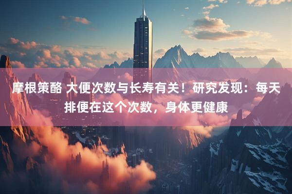 摩根策酪 大便次数与长寿有关！研究发现：每天排便在这个次数，身体更健康