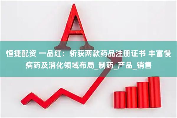 恒捷配资 一品红：斩获两款药品注册证书 丰富慢病药及消化领域布局_制药_产品_销售