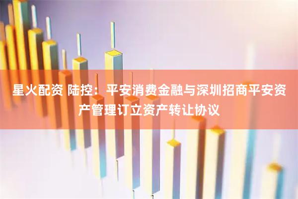 星火配资 陆控：平安消费金融与深圳招商平安资产管理订立资产转让协议