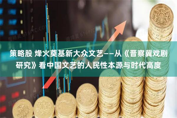 策略股 烽火奠基新大众文艺——从《晋察冀戏剧研究》看中国文艺的人民性本源与时代高度