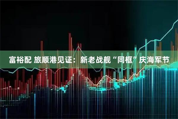 富裕配 旅顺港见证：新老战舰“同框”庆海军节