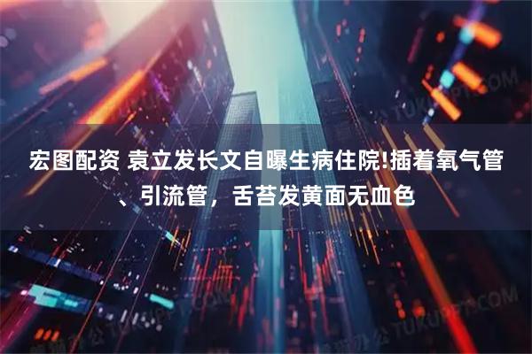 宏图配资 袁立发长文自曝生病住院!插着氧气管、引流管，舌苔发黄面无血色