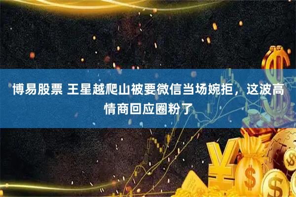 博易股票 王星越爬山被要微信当场婉拒，这波高情商回应圈粉了